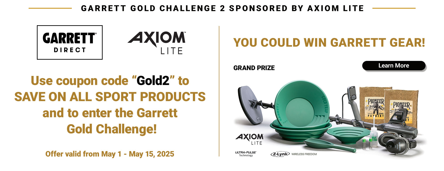 Garrett Direct: SAVE BIG on ALL SPORT and PROSPECTING products and enter for a chance to WIN Garrett gear! Use coupon code Gold2 to save at checkout.