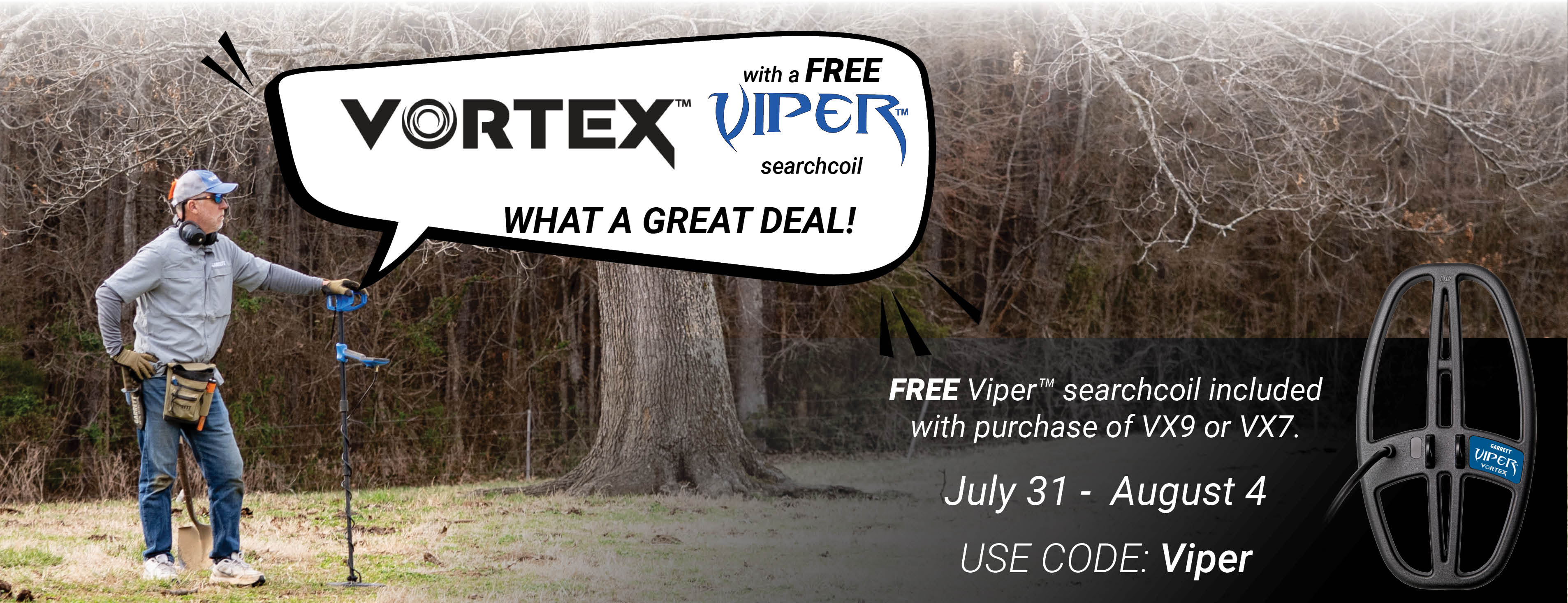 Free Viper 6 by 11 inch search coil included with purchase of a Vortex VX9 or VX7 if you use coupon code Viper at checkout. Offer good from  July 31 through August 4, 2025